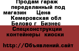 Продам гараж, переделанный под магазин.  › Цена ­ 65 000 - Кемеровская обл., Белово г. Бизнес » Спецконструкции, контейнеры, киоски   